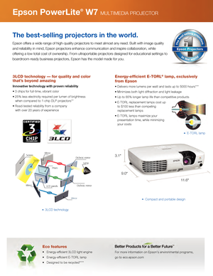 Page 3Red
Green
Blue
ScreenLens
Prism
Mirror LCD panels
MirrorDichroic mirror
Dichroic mirror
Lamp
Mirror
Eco features
•   Energy-efficient 3LCD light engine
•   Energy-efficient E-TORL lamp
•   Designed to be recycled****
For more information on Epson’s environmental programs, 
go to eco.epson.com
Epson PowerLite® W7 MULTIMEDIA PROJECTOR
The best-selling projectors in the world.
Epson offers a wide range of high-quality projectors to meet almost any \
need. Built with image quality 
and reliability in mind,...