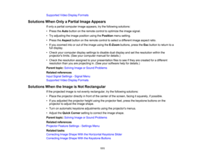 Page 111

Supported
VideoDisplay Formats
 Solutions
WhenOnlyaPartial ImageAppears
 If
only apartial computer imageappears, trythe following solutions:
 •
Press theAuto button onthe remote controltooptimize theimage signal.
 •
Try adjusting theimage position usingthePosition menusetting.
 •
Press theAspect buttononthe remote controltoselect adifferent imageaspect ratio.
 •
Ifyou zoomed intoorout ofthe image usingtheE-Zoom buttons,presstheEsc button toreturn toa
 full
display.
 •
Check yourcomputer displaysettings...