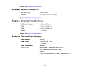 Page 121

Parent
topic:Technical Specifications
 Remote
ControlSpecifications
 Reception
range
 19.7
feet(6m)
 Batteries
 Two
alkaline ormanganese AA
 Parent
topic:Technical Specifications
 Projector
Dimension Specifications
 Height
(excluding feet)
 3.03
inches (77mm)
 Width
 11.6
inches (295mm)
 Depth
 8.98
inches (228mm)
 Weight
 5.1
lb(2.3 kg)
 Parent
topic:Technical Specifications
 Projector
Electrical Specifications
 Rated
frequency
 50/60
Hz
 Power
supply
 100
to240 VAC ±10%
 2.9
to1.3 A
 Power...