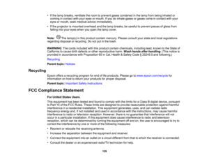 Page 129

•
Ifthe lamp breaks, ventilate theroom toprevent gasescontained inthe lamp frombeing inhaled or
 coming
incontact withyour eyes ormouth. Ifyou doinhale gasesorgases comeincontact withyour
 eyes
ormouth, seekmedical adviceimmediately.
 •
Ifthe projector ismounted overhead andthelamp breaks, becareful toprevent piecesofglass from
 falling
intoyour eyes when youopen thelamp cover.
 Note:
Thelamp(s) inthis product containmercury. Pleaseconsult yourstate andlocal regulations
 regarding
disposalorrecycling....