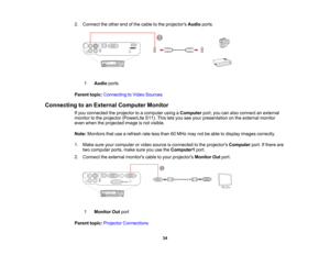 Page 34

2.
Connect theother endofthe cable tothe projectors Audioports.
 1
 Audio
ports
 Parent
topic:Connecting toVideo Sources
 Connecting
toan External Computer Monitor
 If
you connected theprojector toacomputer usingaComputer port,youcanalso connect anexternal
 monitor
tothe projector (PowerLite S11).Thisletsyou seeyour presentation onthe external monitor
 even
when theprojected imageisnot visible.
 Note:
Monitors thatusearefresh rateless than 60MHz maynotbeable todisplay images correctly.
 1.
Make...