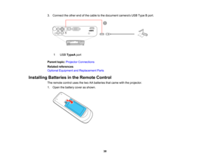 Page 38

3.
Connect theother endofthe cable tothe document camerasUSBType Bport.
 1
 USB
TypeA port
 Parent
topic:Projector Connections
 Related
references
 Optional
Equipment andReplacement Parts
 Installing
Batteriesinthe Remote Control
 The
remote controlusesthetwo AAbatteries thatcame withtheprojector.
 1.
Open thebattery coverasshown.
 38   