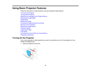 Page 41

Using
BasicProjector Features
 Follow
theinstructions inthese sections touse your projectors basicfeatures.
 Turning
Onthe Projector
 Turning
Offthe Projector
 Selecting
theLanguage forthe Projector Menus
 Adjusting
theImage Height
 Image
Shape
 Resizing
theImage
 Focusing
theImage UsingtheFocus Ring
 Remote
ControlOperation
 Selecting
anImage Source
 Projection
Modes
 Image
Aspect Ratio
 Color
Mode
 Controlling
theVolume WiththeVolume Buttons
 Projecting
aSlide Show
 Turning
Onthe Projector
 Turn...