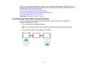 Page 47

When
youturn onautomatic keystonecorrection inyour projectors Settingsmenu(PowerLite X12),your
 projector
automatically correctskeystone effectswhenyoureposition theprojector. (ThePowerLite X12
 automatically
correctsverticalkeystoning.)
 Correcting
ImageShape WiththeKeystone Buttons
 Correcting
ImageShape WiththeHorizontal KeystoneSlider
 Correcting
ImageShape WithQuick Corner
 Parent
topic:UsingBasicProjector Features
 Correcting
ImageShape WiththeKeystone Buttons
 You
canusetheprojectors...