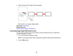 Page 49

2.
Adjust theslider untiltheimage isevenly rectangular.
 After
correction, yourimage isslightly smaller.
 Parent
topic:Image Shape
 Related
references
 Projector
FeatureSettings -Settings Menu
 Correcting
ImageShape WithQuick Corner
 You
canusetheprojectors QuickCorner settingtocorrect theshape andsize ofan image thatis
 unevenly
rectangular onallsides.
 1.
Turn onthe projector anddisplay animage.
 Note:
Youcandisplay apattern toaid inadjusting theprojected imageusingtheSettings menu.
 2.
Press theMenu...