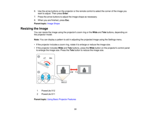 Page 51

6.
Use thearrow buttons onthe projector orthe remote controltoselect thecorner ofthe image you
 want
toadjust. Thenpress Enter.
 7.
Press thearrow buttons toadjust theimage shape asnecessary.
 8.
When youarefinished, pressEsc.
 Parent
topic:Image Shape
 Resizing
theImage
 You
canresize theimage usingtheprojectors zoomringorthe Wide andTele buttons, depending on
 the
projector model.
 Note:
Youcandisplay apattern toaid inadjusting theprojected imageusingtheSettings menu.
 •
Ifthe projector includesazoom...