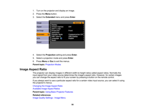 Page 58

1.
Turn onthe projector anddisplay animage.
 2.
Press theMenu button.
 3.
Select theExtended menuandpress Enter.
 4.
Select theProjection settingandpress Enter.
 5.
Select aprojection modeandpress Enter.
 6.
Press Menu orEsc toexit themenus.
 Parent
topic:Projection Modes
 Image
Aspect Ratio
 The
projector candisplay images indifferent width-to-height ratioscalled aspect ratios.Normally the
 input
signal fromyourvideo source determines theimages aspectratio.However, forcertain images
 you
canchange...