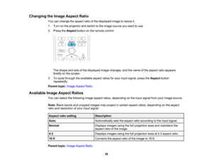 Page 59

Changing
theImage Aspect Ratio
 You
canchange theaspect ratioofthe displayed imagetoresize it.
 1.
Turn onthe projector andswitch tothe image source youwant touse.
 2.
Press theAspect buttononthe remote control.
 The
shape andsize ofthe displayed imagechanges, andthename ofthe aspect ratioappears
 briefly
onthe screen.
 3.
Tocycle through theavailable aspectratiosforyour input signal, presstheAspect button
 repeatedly.

Parent
topic:Image Aspect Ratio
 Available
ImageAspect Ratios
 You
canselect...