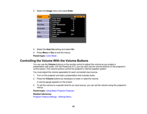 Page 62

3.
Select theImage menuandpress Enter.
 4.
Select theAuto Irissetting andselect On.
 5.
Press Menu orEsc toexit themenus.
 Parent
topic:ColorMode
 Controlling
theVolume WiththeVolume Buttons
 You
canusetheVolume buttonsonthe remote controltoadjust thevolume asyou project a
 presentation
withaudio. (OnthePowerLite X12,youcanalso usethevolume buttons onthe projectors
 control
panel.) Thevolume buttons controltheprojector ’s internal speaker system.
 You
must adjust thevolume separately foreach connected...