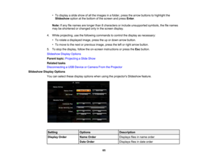 Page 65

•
To display aslide show ofall the images inafolder, pressthearrow buttons tohighlight the
 Slideshow
optionatthe bottom ofthe screen andpress Enter.
 Note:
Ifany filenames arelonger than8characters orinclude unsupported symbols,thefilenames
 may
beshortened orchanged onlyinthe screen display.
 4.
While projecting, usethefollowing commands tocontrol thedisplay asnecessary:
 •
To rotate adisplayed image,presstheupordown arrow button.
 •
To move tothe next orprevious image,presstheleftorright arrow...