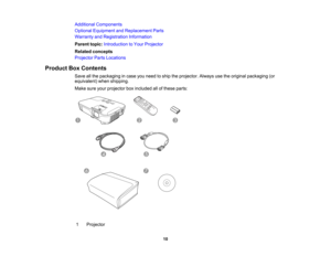 Page 10

Additional
Components
 Optional
Equipment andReplacement Parts
 Warranty
andRegistration Information
 Parent
topic:Introduction toYour Projector
 Related
concepts
 Projector
PartsLocations
 Product
BoxContents
 Save
allthe packaging incase youneed toship theprojector. Alwaysusetheoriginal packaging (or
 equivalent)
whenshipping.
 Make
sureyourprojector boxincluded allofthese parts:
 1
 Projector

10  