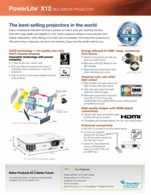 Page 23LCD technology — for quality and color 
that’s beyond amazing
Innovative technology with proven 
reliability 
•	 3	chips	for	full-time,	vibrant	color	
•	 25%	less	electricity	required	per	lumen	of	brightness when compared to 1-chip DLP 
projectors 
2
•	 Over	20	years	of	road-tested	reliability	built	into	every projector 
Energy-efficient E-TORL® lamp, exclusively 
from Epson 
•	 Delivers	more	lumens	per	watt	and	
lasts up to 5000 hours 3
•	 Minimizes	both	light	diffraction	and	light leakage
•	 Maximizes...