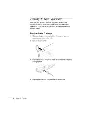 Page 138Using the Projector
Turning On Your Equipment
Make sure your projector and other equipment are set up and 
connected correctly, as described on the Quick Setup sheet or in 
Appendix A. Then turn on your projector and other equipment as 
described below. 
Turning On the Projector
1. Make sure the power is turned off for the projector and any 
sources you have connected to it.
2. Remove the lens cover. 
3. Connect one end of the power cord to the power inlet on the back 
of the projector. 
4. Connect the...