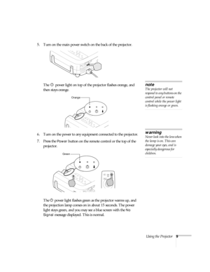 Page 14Using the Projector9
5. Turn on the main power switch on the back of the projector.
The P power light on top of the projector flashes orange, and 
then stays orange.
 
6. Turn on the power to any equipment connected to the projector. 
7. Press the 
Power button on the remote control or the top of the 
projector. 
The P power light flashes green as the projector warms up, and 
the projection lamp comes on in about 15 seconds. The power 
light stays green, and you may see a blue screen with the 
No 
Signal...