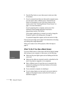Page 1510Using the Projector8. Press the 
Play button on your video source to start your video 
(if necessary). 
9. If you’ve connected more than one video and/or computer source, 
you may need to select a different source. Press the 
Source 
button on the projector or one of the 
Input buttons on the 
remote control. (See “Switching Between Picture Sources” on 
page 11 for more information.)
If you’re projecting from a computer, and you see a New 
Hardware Wizard message saying that it has found a...