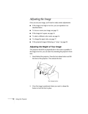 Page 1712Using the Projector
Adjusting the Image
Once you see your image, you’ll need to make certain adjustments:    
If the image is too high or too low, you can reposition it as 
described below.
To focus or zoom your image, see page 13. 
If the image isn’t square, see page 14.
To select a different color mode, see page 16.
To change the aspect ratio, see page 17.
If the projected image is flickering or “noisy,” see page 20. 
Adjusting the Height of Your Image
The projector should be as perpendicular...