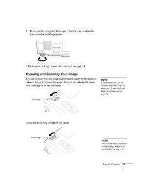 Page 18Using the Projector13
3. If you need to straighten the image, rotate the round adjustable 
foot at the back of the projector.
If the image is no longer square after raising it, see page 14.
Focusing and Zooming Your Image
The size of your projected image is determined mainly by the distance 
between the projector and the screen, but you can also use the zoom 
ring to enlarge or reduce the image.
Rotate the focus ring to sharpen the image.note
To determine how far the 
projector should be from the...