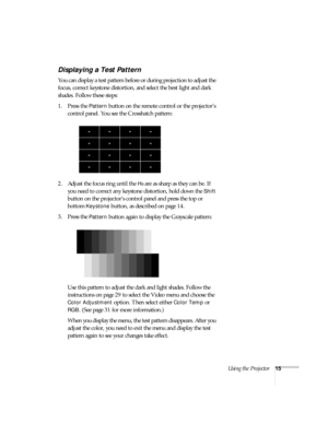 Page 20Using the Projector15
Displaying a Test Pattern
You can display a test pattern before or during projection to adjust the 
focus, correct keystone distortion, and select the best light and dark 
shades. Follow these steps:
1. Press the 
Pattern button on the remote control or the projector’s 
control panel. You see the Crosshatch pattern: 
2. Adjust the focus ring until the 
Hs are as sharp as they can be. If 
you need to correct any keystone distortion, hold down the 
Shift 
button on the projector’s...