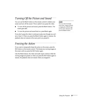 Page 26Using the Projector21
Turning Off the Picture and Sound 
You can use the Blank button on the remote control to darken your 
screen and turn off the sound. This is useful if you pause the video.
To turn off the picture and sound, press the Blank button. The 
screen goes dark.
To turn the picture and sound back on, press Blank again.
If you don’t pause the video it continues to play even though you can’t 
see or hear it. When you press the 
Blank button again to resume, the 
playback does not resume at...