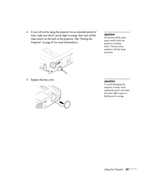 Page 28Using the Projector23
4. If you will not be using the projector for an extended period of 
time, make sure the Ppower light is orange, then turn off the 
main switch on the back of the projector. (See “Storing the 
Projector” on page 45 for more information.)
5. Replace the lens cover. 
caution
Do not turn off the main 
power switch while the 
projector is cooling 
down. This can cause 
problems with the lamp 
operation.
caution
To avoid damaging the 
projector or lamp, never 
unplug the power cord when...