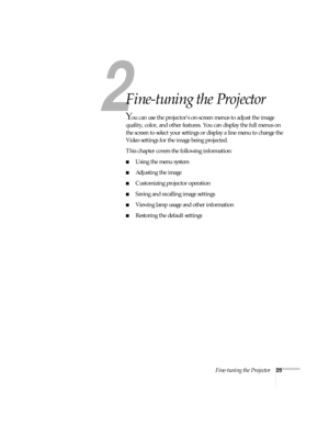 Page 302
Fine-tuning the Projector25
2
Fine-tuning the Projector 
You can use the projector’s on-screen menus to adjust the image 
quality, color, and other features. You can display the full menus on 
the screen to select your settings or display a line menu to change the 
Video settings for the image being projected.
This chapter covers the following information:
Using the menu system
Adjusting the image 
Customizing projector operation
Saving and recalling image settings
Viewing lamp usage and other...
