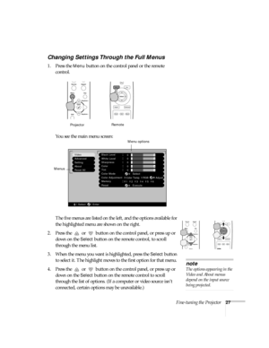 Page 32Fine-tuning the Projector27
Changing Settings Through the Full Menus
1. Press the Menu button on the control panel or the remote 
control. 
You see the main menu screen:
The five menus are listed on the left, and the options available for 
the highlighted menu are shown on the right.
2. Press the   or   button on the control panel, or press up or 
down on the 
Select button on the remote control, to scroll 
through the menu list. 
3. When the menu you want is highlighted, press the 
Select button 
to...