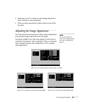 Page 34Fine-tuning the Projector29
4. Repeat steps 2 and 3 to change any other settings using the line 
menu. Press 
Esc to close any submenu.
5. When you finish, press the 
Esc or Menu button to turn off the 
line menu.
Adjusting the Image Appearance
The Video and Advanced menus let you make a variety of adjustments 
to the projected image to get the best color and quality. 
The options available in the Video menu depend on which source is 
connected to the projector: video (composite, S-Video, or component...