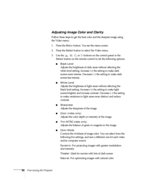 Page 3530Fine-tuning the Projector
Adjusting Image Color and Clarity
Follow these steps to get the best color and the sharpest image using 
the Video menu:
1. Press the 
Menu button. You see the menu screen.
2. Press the 
Select button to select the Video menu.
3. Use the  ,  ,  , or   buttons on the control panel or the 
Select button on the remote control to set the following options:
Black Level
Adjusts the brightness of dark areas without affecting the 
white level setting. Increase (+) the setting to make...