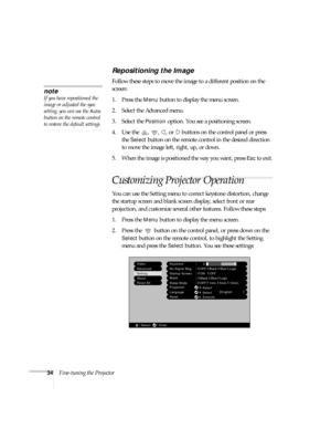 Page 3934Fine-tuning the Projector
Repositioning the Image
Follow these steps to move the image to a different position on the 
screen:
1. Press the 
Menu button to display the menu screen.
2. Select the Advanced menu. 
3. Select the 
Position option. You see a positioning screen.
4. Use the  ,  ,  , or   buttons on the control panel or press 
the 
Select button on the remote control in the desired direction 
to move the image left, right, up, or down.
5. When the image is positioned the way you want, press...