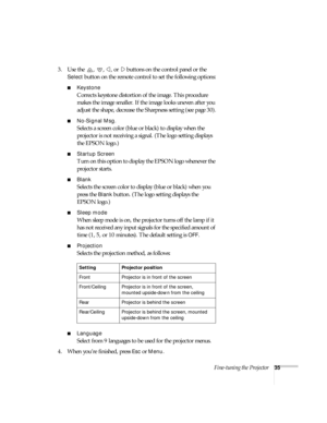 Page 40Fine-tuning the Projector35
3. Use the  ,  ,  , or   buttons on the control panel or the 
Select button on the remote control to set the following options:
Keystone
Corrects keystone distortion of the image. This procedure 
makes the image smaller. If the image looks uneven after you 
adjust the shape, decrease the Sharpness setting (see page 30).
No-Signal Msg.
Selects a screen color (blue or black) to display when the 
projector is not receiving a signal. (The logo setting displays 
the EPSON logo.)...