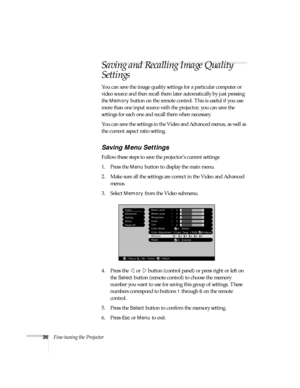 Page 4136Fine-tuning the Projector
Saving and Recalling Image Quality 
Settings
You can save the image quality settings for a particular computer or 
video source and then recall them later automatically by just pressing 
the 
Memory button on the remote control. This is useful if you use 
more than one input source with the projector; you can save the 
settings for each one and recall them when necessary. 
You can save the settings in the Video and Advanced menus, as well as 
the current aspect ratio setting....