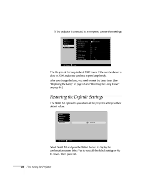 Page 4338Fine-tuning the ProjectorIf the projector is connected to a computer, you see these settings:
The life span of the lamp is about 3000 hours. If the number shown is 
close to 3000, make sure you have a spare lamp handy. 
After you change the lamp, you need to reset the lamp timer. (See 
“Replacing the Lamp” on page 42 and “Resetting the Lamp Timer” 
on page 44.)
Restoring the Default Settings
The Reset All option lets you return all the projector settings to their 
default values.
Select 
Reset All and...