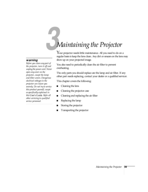 Page 443
Maintaining the Projector39
3
Maintaining the Projector
Your projector needs little maintenance. All you need to do on a 
regular basis is keep the lens clean. Any dirt or smears on the lens may 
show up on your projected image.
You also need to periodically clean the air filter to prevent 
overheating.
The only parts you should replace are the lamp and air filter. If any 
other part needs replacing, contact your dealer or a qualified servicer.
This chapter covers the following:
Cleaning the lens...