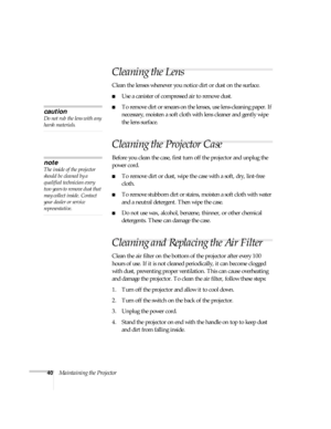 Page 4540Maintaining the Projector
Cleaning the Lens
Clean the lenses whenever you notice dirt or dust on the surface.
Use a canister of compressed air to remove dust.
To remove dirt or smears on the lenses, use lens-cleaning paper. If 
necessary, moisten a soft cloth with lens cleaner and gently wipe 
the lens surface.
Cleaning the Projector Case
Before you clean the case, first turn off the projector and unplug the 
power cord.
To remove dirt or dust, wipe the case with a soft, dry, lint-free 
cloth.
To...