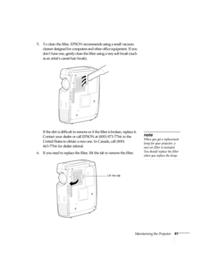 Page 46Maintaining the Projector41
5. To clean the filter, EPSON recommends using a small vacuum 
cleaner designed for computers and other office equipment. If you 
don’t have one, gently clean the filter using a very soft brush (such 
as an artist’s camel-hair brush).
If the dirt is difficult to remove or if the filter is broken, replace it. 
Contact your dealer or call EPSON at (800) 873-7766 in the 
United States to obtain a new one. In Canada, call (800) 
463-7766 for dealer referral.
6. If you need to...