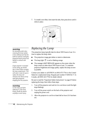 Page 4742Maintaining the Projector7. To install a new filter, first insert the tabs, then press down until it 
clicks in place.
Replacing the Lamp
The projection lamp typically lasts for about 3000 hours of use. It is 
time to replace the lamp when:
The projection image gets darker or starts to deteriorate.
The lamp light   is red or flashing orange.
The message LAMP REPLACE appears on the screen when the 
lamp comes on (after about 2900 hours of use). To maintain 
projector brightness and image quality,...