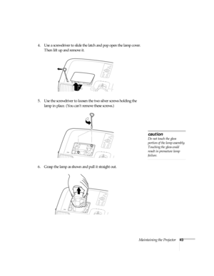 Page 48Maintaining the Projector43
4. Use a screwdriver to slide the latch and pop open the lamp cover. 
Then lift up and remove it.
5. Use the screwdriver to loosen the two silver screws holding the 
lamp in place. (You can’t remove these screws.)
6. Grasp the lamp as shown and pull it straight out.
caution
Do not touch the glass 
portion of the lamp assembly. 
Touching the glass could 
result in premature lamp 
failure. 