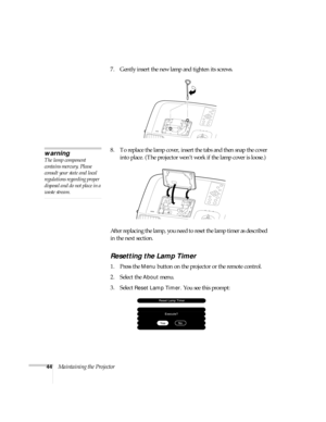 Page 4944Maintaining the Projector7. Gently insert the new lamp and tighten its screws.
8. To replace the lamp cover, insert the tabs and then snap the cover 
into place. (The projector won’t work if the lamp cover is loose.)
After replacing the lamp, you need to reset the lamp timer as described 
in the next section.
Resetting the Lamp Timer
1. Press the Menu button on the projector or the remote control.
2. Select the 
About menu.
3. Select 
Reset Lamp Timer. You see this prompt:
warning
The lamp component...