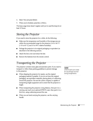 Page 50Maintaining the Projector45
4. Select Yes and press Select.
5. When you’re finished, press 
Esc or Menu. 
The lamp usage timer doesn’t register until you’ve  used the  lamp  for at 
least 10 hours.
Storing the Projector
If you need to store the projector for a while, do the following:
Make sure the temperature and humidity of the storage area are 
within the recommended range for the projector (14 to 140 °F 
[–10 to 60 °C] and 10 to 90% relative humidity).
Package the projector in its original...