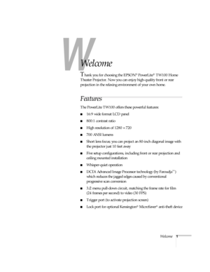 Page 6W
Welcome1
-
Welcome
Thank you for choosing the EPSON® PowerLite® TW100 Home 
Theater Projector. Now you can enjoy high-quality front or rear 
projection in the relaxing environment of your own home.
Features
The PowerLite TW100 offers these powerful features:
16:9 wide format LCD panel 
800:1 contrast ratio
High resolution of 1280 × 720 
700 ANSI lumens
Short lens focus; you can project an 80-inch diagonal image with 
the projector just 10 feet away 
Five setup configurations, including front or...