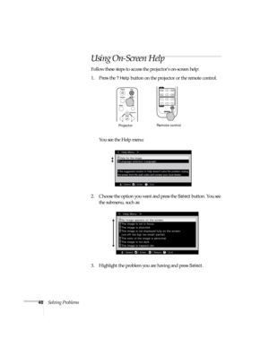 Page 5348Solving Problems
Using On-Screen Help
Follow these steps to access the projector’s on-screen help:
1. Press the 
? Help button on the projector or the remote control. 
You see the Help menu:
2. Choose the option you want and press the 
Select button. You see 
the submenu, such as:
3. Highlight the problem you are having and press 
Select.
ProjectorRemote control
Select EnterExit
Help Menu
Help for the image
If the suggested solution in Help doesnt solve the problem unplug
the power from the wall outlet...