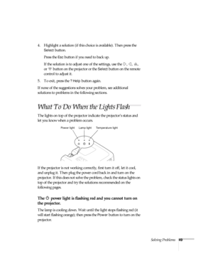 Page 54Solving Problems49
4. Highlight a solution (if this choice is available). Then press the 
Select button. 
Press the 
Esc button if you need to back up.
If the solution is to adjust one of the settings, use the  ,  ,  , 
or   button on the projector or the 
Select button on the remote 
control to adjust it.
5. To exit, press the 
? Help button again.
If none of the suggestions solves your problem, see additional 
solutions to problems in the following sections.
What To Do When the Lights Flash
The lights...