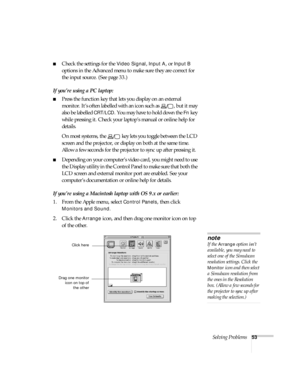 Page 58Solving Problems53
Check the settings for the Video Signal, Input A, or Input B 
options in the Advanced menu to make sure they are correct for 
the input source. (See page 33.)
If you’re using a PC laptop:
Press the function key that lets you display on an external 
monitor. It’s often labelled with an icon such as  , but it may 
also be labelled 
CRT/LCD. You may have to hold down the Fn key 
while pressing it. Check your laptop’s manual or online help for 
details. 
On most systems, the   key lets...