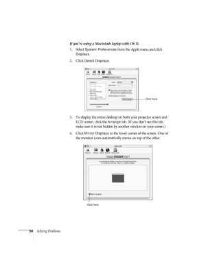 Page 5954Solving ProblemsIf you’re using a Macintosh laptop with OS X:
1. Select 
System Preferences from the Apple menu and click 
Displays.
2. Click 
Detect Displays.
3. To display the entire desktop on both your projector screen and 
LCD screen, click the 
Arrange tab. (If you don’t see this tab, 
make sure it is not hidden by another window on your screen.)
4. Click 
Mirror Displays in the lower corner of the screen. One of 
the monitor icons automatically moves on top of the other. 
Click here
Click here 