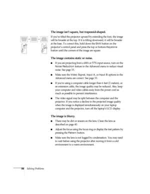 Page 6156Solving Problems
The image isn’t square, but trapezoid-shaped.
If you’ve tilted the projector upward by extending the foot, the image 
will be broader at the top. If it is tilting downward, it will be broader 
at the base. To correct this, hold down the 
Shift button on the 
projector’s control panel and press the top or bottom 
Keystone 
button until the corners of the image are square.
The image contains static or noise.
If you are projecting from a 480i or 575i input source, turn on the 
Noise...