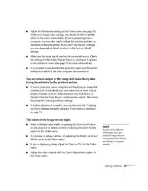 Page 62Solving Problems57
Adjust the Sharpness setting on the Video menu (see page 30). 
When you change video settings, you should be able to see the 
effect on the screen immediately. If you’re projecting from a 
computer, you may also need to adjust the tracking and sync as 
described in the next section. If you don’t like the new settings, 
you can always select 
Reset to return to the factory default 
settings.
Make sure the input signal matches the connected source. Check 
the settings for the 
Video...