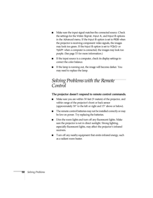 Page 6358Solving Problems
Make sure the input signal matches the connected source. Check 
the settings for the 
Video Signal, Input A, and Input B options 
in the Advanced menu. If the 
Input B option is set to RGB when 
the projector is receiving component video signals, the images 
may look too green. If the 
Input B option is set to YCbCr or 
YpbPr when a computer is connected, the images may look too 
purple. (See page 33 for more information.)
If the input source is a computer, check its display settings...