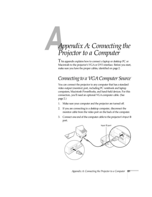 Page 66A
Appendix A: Connecting the Projector to a Computer61
A
Appendix A: Connecting the 
Projector to a Computer
This appendix explains how to connect a laptop or desktop PC or 
Macintosh to the projector’s VGA or DVI interface. Before you start, 
make sure you have the proper cables, identified on page 2.
Connecting to a VGA Computer Source
You can connect the projector to any computer that has a standard 
video output (monitor) port, including PC notebook and laptop 
computers, Macintosh PowerBooks, and...