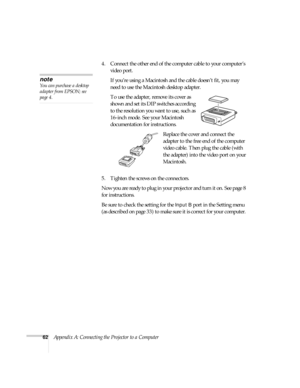 Page 6762Appendix A: Connecting the Projector to a Computer4. Connect the other end of the computer cable to your computer’s 
video port.
If you’re using a Macintosh and the cable doesn’t fit, you may 
need to use the Macintosh desktop adapter. 
To use the adapter, remove its cover as 
shown and set its DIP switches according 
to the resolution you want to use, such as 
16-inch mode. See your Macintosh 
documentation for instructions.
Replace the cover and connect the 
adapter to the free end of the computer...