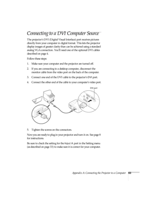 Page 68Appendix A: Connecting the Projector to a Computer63
Connecting to a DVI Computer Source 
The projector’s DVI (Digital Visual Interface) port receives pictures 
directly from your computer in digital format. This lets the projector 
display images of greater clarity than can be achieved using a standard 
analog VGA connection. You’ll need one of the optional DVI cables 
described on page 4.
Follow these steps:
1. Make sure your computer and the projector are turned off.
2. If you are connecting to a...